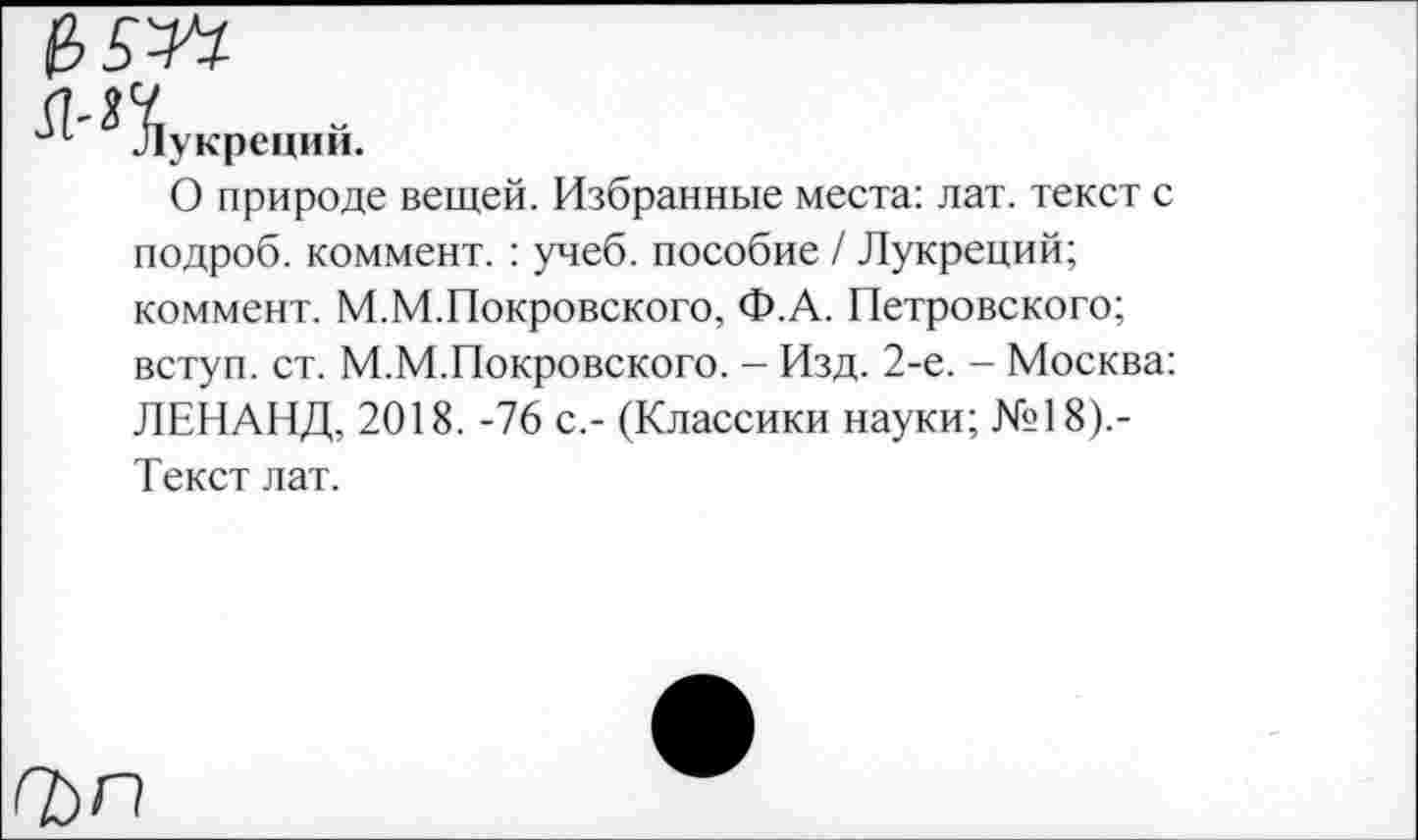 ﻿&5У1
(1-П
*• Лукреции.
О природе вещей. Избранные места: лат. текст с подроб. коммент. : учеб, пособие / Лукреций; коммент. М.М.Покровского, Ф.А. Петровского;
вступ. ст. М.М.Покровского. - Изд. 2-е. - Москва: ЛЕНАНД, 2018. -76 с,- (Классики науки; №18).-Текст лат.
